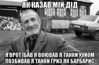 як казав мій дід я врот їбав я воював я танки хуйом позбивав я танки гриз як барбарис