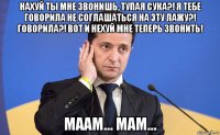 нахуй ты мне звонишь, тупая сука?! я тебе говорила не соглашаться на эту лажу?! говорила?! вот и нехуй мне теперь звонить! маам... мам...