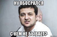 ну обосрался с кем не бывает?