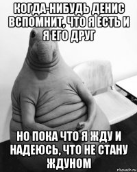 когда-нибудь денис вспомнит, что я есть и я его друг но пока что я жду и надеюсь, что не стану ждуном