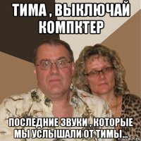 тима , выключай компктер последние звуки , которые мы услышали от тимы...