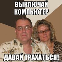 выключай компьютер давай трахаться!