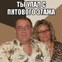 ты упал с пятового этажа 