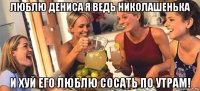 люблю дениса я ведь николашенька и хуй его люблю сосать по утрам!