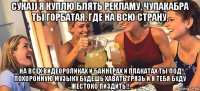 сука)) я куплю блять рекламу, чупакабра ты горбатая, где на всю страну, на всех видеороликах и баннерах и плакатах ты под похоронную музыку будешь хавать грязь и я тебя буду жестоко пиздить!!