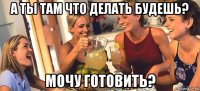 а ты там что делать будешь? мочу готовить?