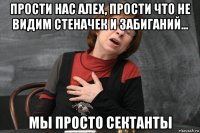 прости нас алех, прости что не видим стеначек и забиганий... мы просто сектанты