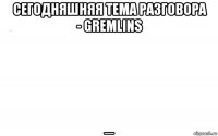 сегодняшняя тема разговора - gremlins _