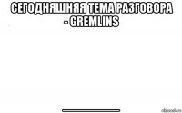 сегодняшняя тема разговора - gremlins _______