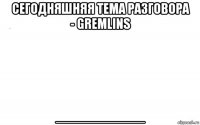 сегодняшняя тема разговора - gremlins __________