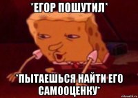 *егор пошутил* *пытаешься найти его самооценку*