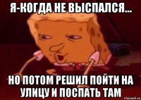 я-когда не выспался... но потом решил пойти на улицу и поспать там