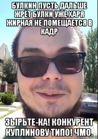 булкин пусть дальше жрёт булки уже харя жирная не помещается в кадр зырьте-ка! конкурент куплинову типо! чмо.