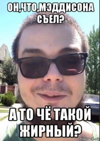 он,что,мэддисона съел? а то чё такой жирный?
