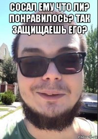 сосал ему что ли? понравилось? так защищаешь его? 