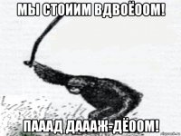мы стоиим вдвоёоом! пааад даааж-дёоом!