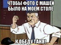 чтобы фото с машей было на моем столе к обеду таня!