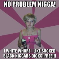no problem nigga! i white whore i like sucked black niggars dicks! free!!!