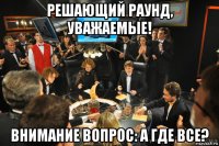 решающий раунд, уважаемые! внимание вопрос: а где все?