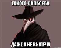 такого далбоёба даже я не вылечу
