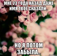 мне 23 года назад даже имя твоё сказали.. но я потом забыла..