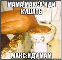 мама макса:иди кушать макс:иду мам