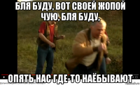 бля буду, вот своей жопой чую, бля буду, опять нас где-то наёбывают
