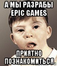 а мы разрабы epic games приятно познакомиться