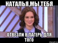 наталья,мы тебя отвезли в лагерь для того