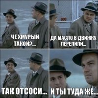 чё хмурый такой?... да масло в движку перелили... так отсоси... и ты туда же...