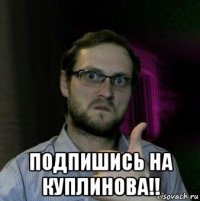  подпишись на куплинова!!