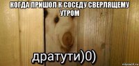 когда пришол к соседу сверлящему утром 