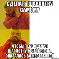 сделать шарлотку самому чтобы тебе сделал шарлотку, и чтобы она оказалась божественной