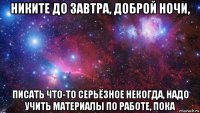 никите до завтра, доброй ночи, писать что-то серьёзное некогда, надо учить материалы по работе, пока