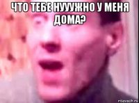 что тебе нууужно у меня дома? 