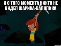 и с того момента никто не видел шарика-валялика 