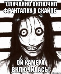 *случайно включил франталку в скайпе* ой камера включилась!