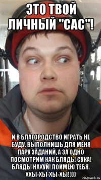 это твой личный "сас"! и в благородство играть не буду. выполнишь для меня пару заданий, а за одно посмотрим как блядь! сука! блядь! нахуй! поимею тебя. ххы-хы-хы-хы!)))