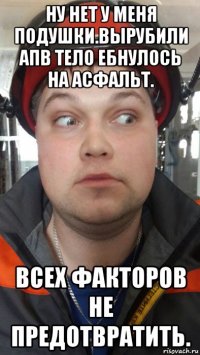 ну нет у меня подушки.вырубили апв тело ебнулось на асфальт. всех факторов не предотвратить.