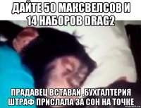 дайте 50 максвелсов и 14 наборов drag2 прадавец вставай ,бухгалтерия штраф прислала за сон на точке