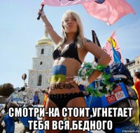  смотри-ка стоит,угнетает тебя вся,бедного