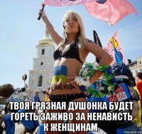  твоя грязная душонка будет гореть заживо за ненависть к женщинам.