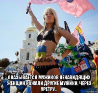  оказывается мужиков,ненавидящих женщин,рожали другие мужики. через уретру...