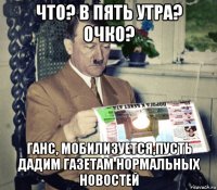 что? в пять утра? очко? ганс, мобилизуется,пусть дадим газетам нормальных новостей