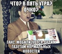 что? в пять утра? очко? ганс, мобилизуется,дадим газетам нормальных новостей