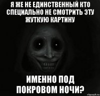 я же не единственный кто специально не смотрить эту жуткую картину именно под покровом ночи?