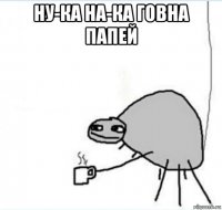 ну-ка на-ка говна папей 