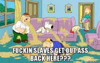  fuckin slaves get out ass back here???