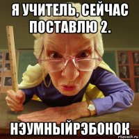 я учитель, сейчас поставлю 2. нэумныйрэбонок