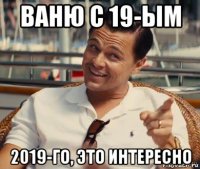 ваню с 19-ым 2019-го, это интересно